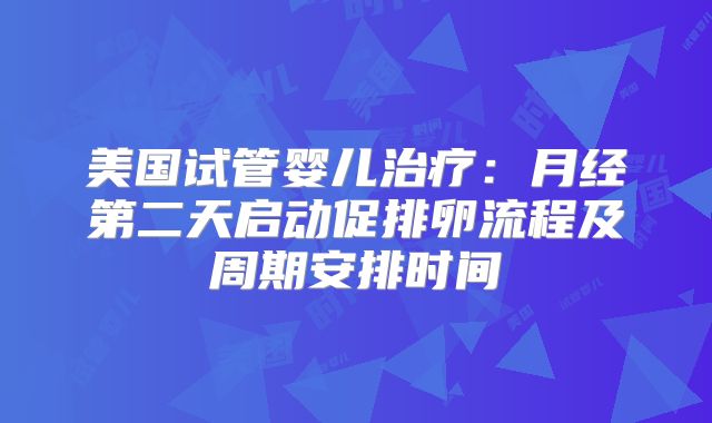 美国试管婴儿治疗：月经第二天启动促排卵流程及周期安排时间