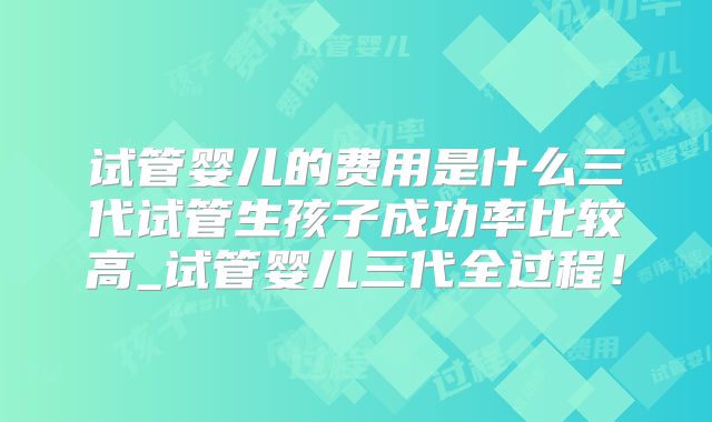 试管婴儿的费用是什么三代试管生孩子成功率比较高_试管婴儿三代全过程！