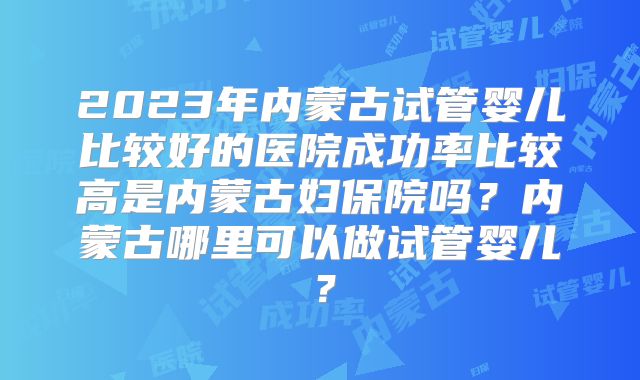 2023年内蒙古试管婴儿比较好的医院成功率比较高是内蒙古妇保院吗？内蒙古哪里可以做试管婴儿？