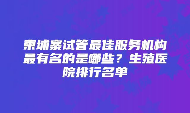 柬埔寨试管最佳服务机构最有名的是哪些?生殖医院排行名单