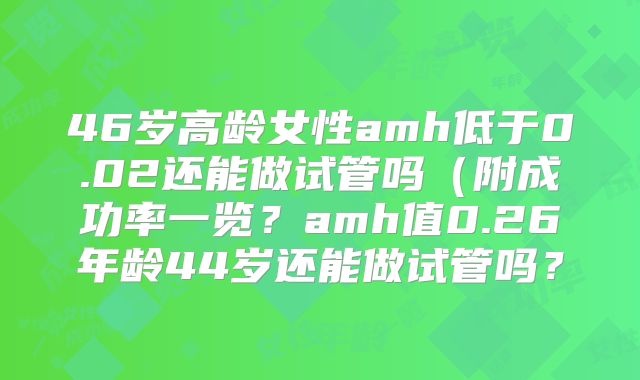 46岁高龄女性amh低于0.02还能做试管吗（附成功率一览？amh值0.26年龄44岁还能做试管吗？