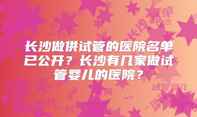长沙做供试管的医院名单已公开?长沙有几家做试管婴儿的医院?