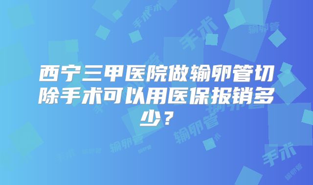 西宁三甲医院做输卵管切除手术可以用医保报销多少?