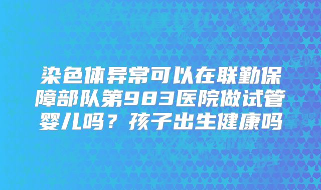 染色体异常可以在联勤保障部队第983医院做试管婴儿吗？孩子出生健康吗