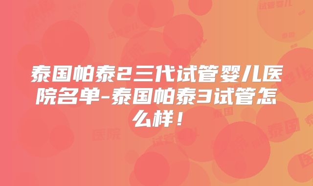 泰国帕泰2三代试管婴儿医院名单-泰国帕泰3试管怎么样！