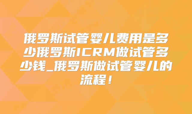 俄罗斯试管婴儿费用是多少俄罗斯ICRM做试管多少钱_俄罗斯做试管婴儿的流程！
