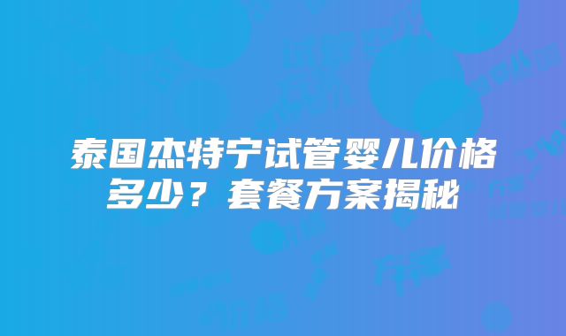 泰国杰特宁试管婴儿价格多少？套餐方案揭秘