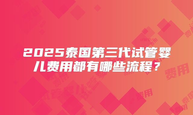 2025泰国第三代试管婴儿费用都有哪些流程？