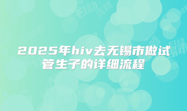 2025年hiv去无锡市做试管生子的详细流程