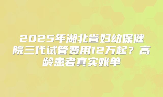 2025年湖北省妇幼保健院三代试管费用12万起？高龄患者真实账单