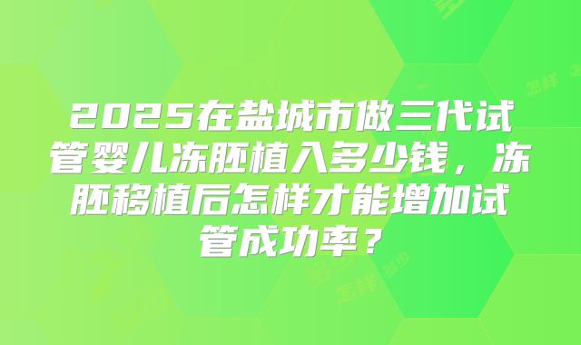 2025在盐城市做三代试管婴儿冻胚植入多少钱，冻胚移植后怎样才能增加试管成功率？