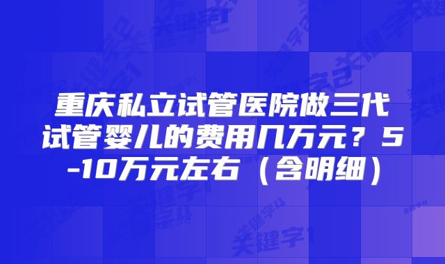 重庆私立试管医院做三代试管婴儿的费用几万元？5-10万元左右（含明细）