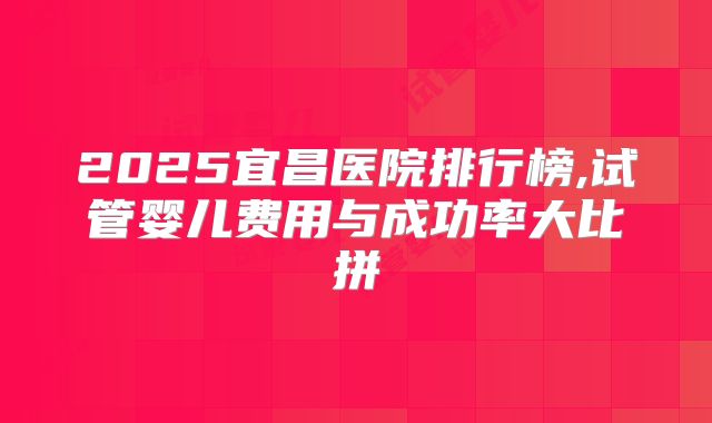 2025宜昌医院排行榜,试管婴儿费用与成功率大比拼