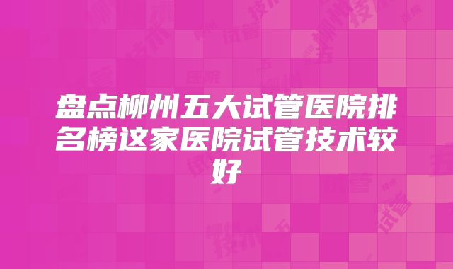 盘点柳州五大试管医院排名榜这家医院试管技术较好