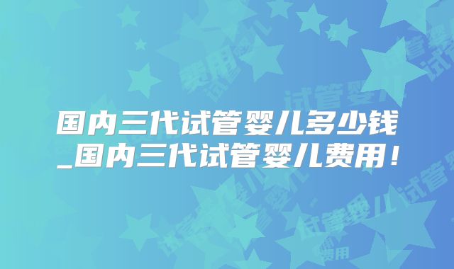 国内三代试管婴儿多少钱_国内三代试管婴儿费用!