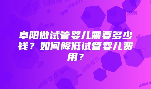 阜阳做试管婴儿需要多少钱？如何降低试管婴儿费用？