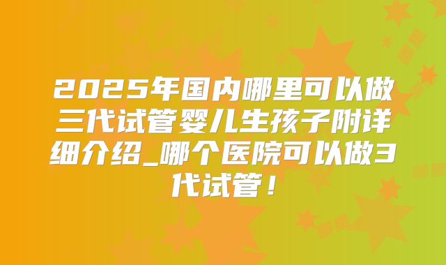 2025年国内哪里可以做三代试管婴儿生孩子附详细介绍_哪个医院可以做3代试管!