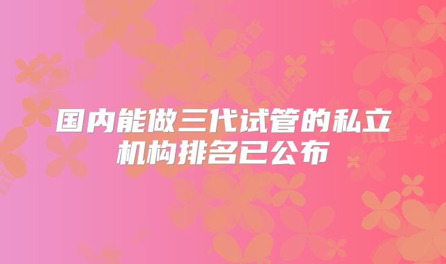 国内能做三代试管的私立机构排名已公布