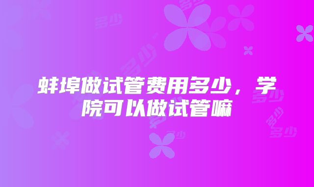 蚌埠做试管费用多少，学院可以做试管嘛