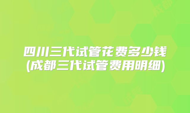 四川三代试管花费多少钱(成都三代试管费用明细)