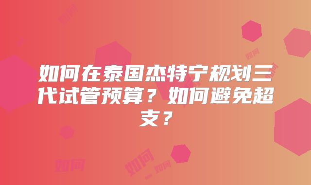 如何在泰国杰特宁规划三代试管预算？如何避免超支？