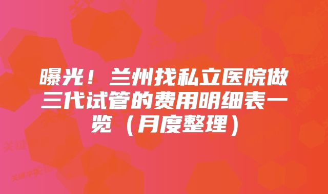 曝光！兰州找私立医院做三代试管的费用明细表一览（月度整理）