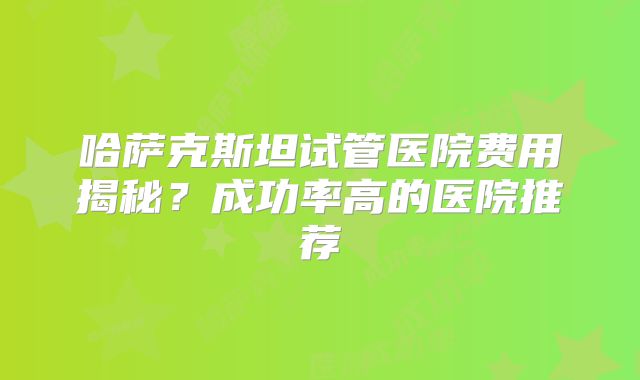 哈萨克斯坦试管医院费用揭秘?成功率高的医院推荐
