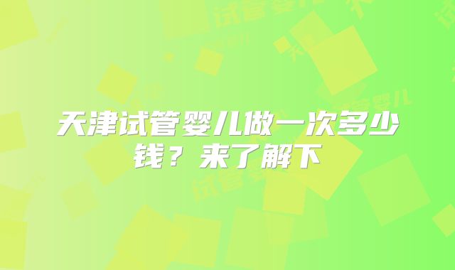 天津试管婴儿做一次多少钱？来了解下