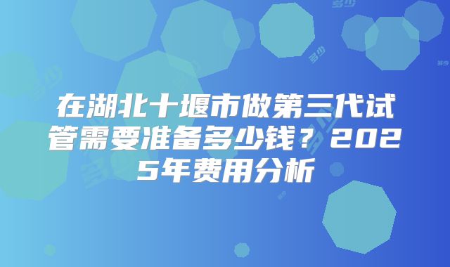 在湖北十堰市做第三代试管需要准备多少钱?2025年费用分析