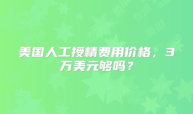 美国人工授精费用价格，3万美元够吗？