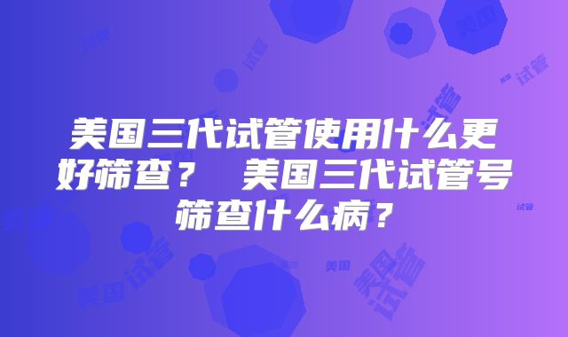 美国三代试管使用什么更好筛查? 美国三代试管号筛查什么病?
