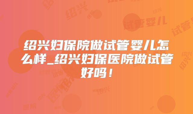 绍兴妇保院做试管婴儿怎么样_绍兴妇保医院做试管好吗！