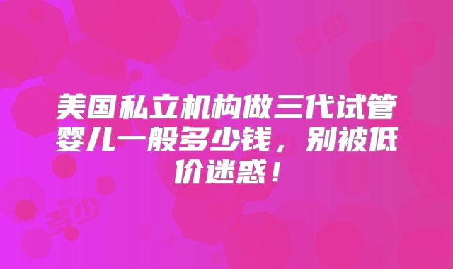 美国私立机构做三代试管婴儿一般多少钱，别被低价迷惑！