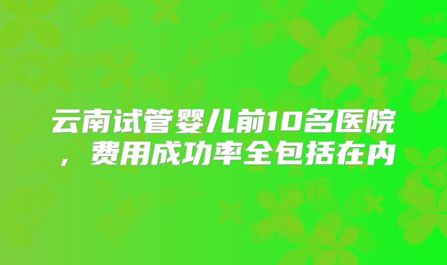 云南试管婴儿前10名医院，费用成功率全包括在内