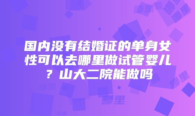 国内没有结婚证的单身女性可以去哪里做试管婴儿？山大二院能做吗