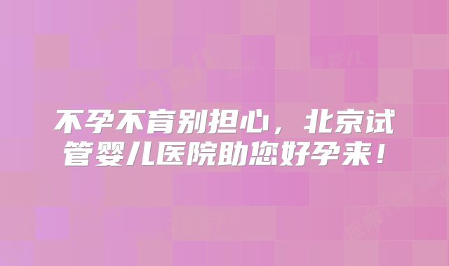 不孕不育别担心,北京试管婴儿医院助您好孕来!