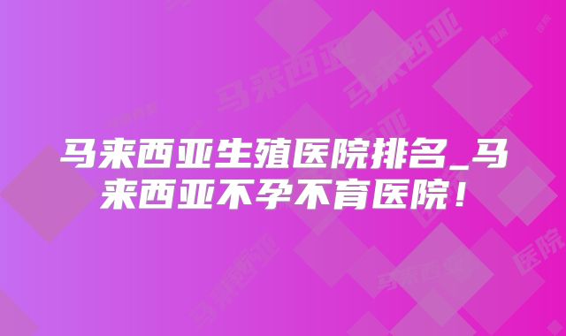 马来西亚生殖医院排名_马来西亚不孕不育医院!