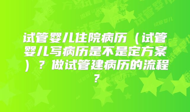 试管婴儿住院病历（试管婴儿写病历是不是定方案）？做试管建病历的流程？