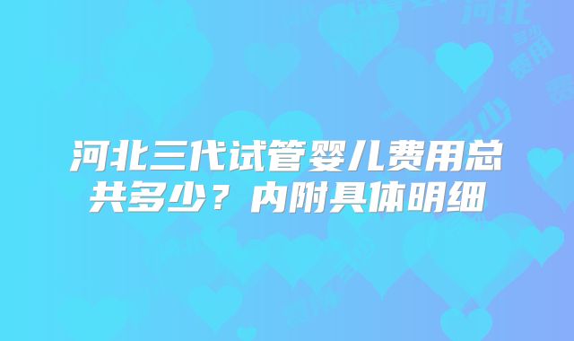 河北三代试管婴儿费用总共多少？内附具体明细