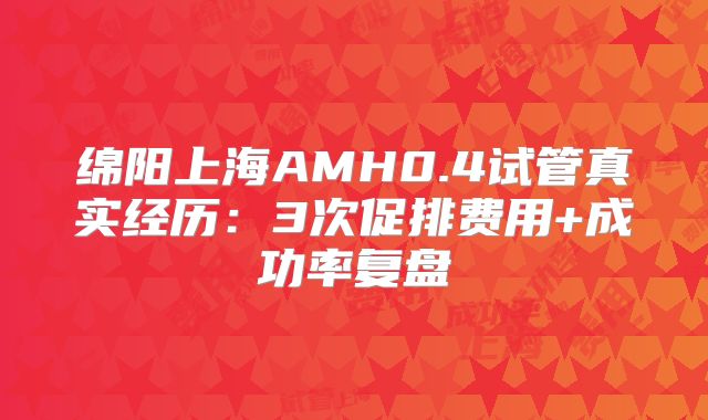 绵阳上海AMH0.4试管真实经历:3次促排费用+成功率复盘