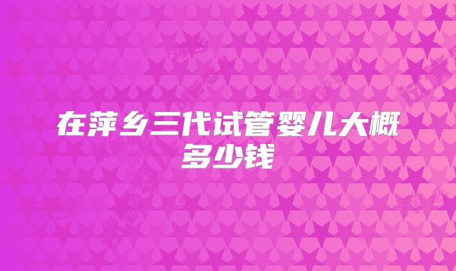 在萍乡三代试管婴儿大概多少钱