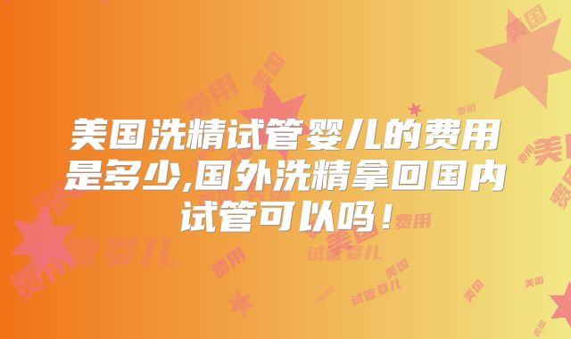 美国洗精试管婴儿的费用是多少,国外洗精拿回国内试管可以吗！