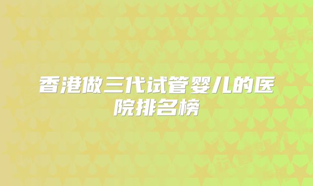 香港做三代试管婴儿的医院排名榜