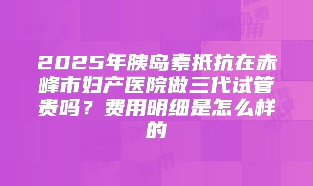 2025年胰岛素抵抗在赤峰市妇产医院做三代试管贵吗？费用明细是怎么样的