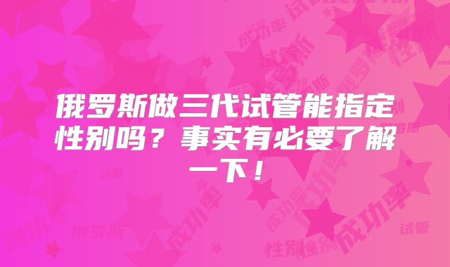俄罗斯做三代试管能指定性别吗？事实有必要了解一下！
