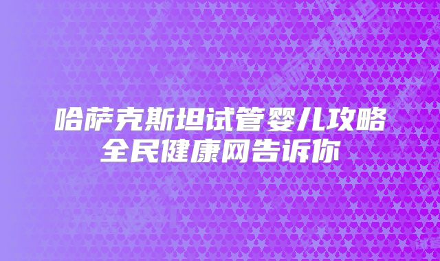 哈萨克斯坦试管婴儿攻略全民健康网告诉你