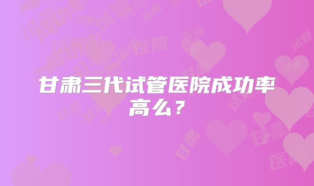 甘肃三代试管医院成功率高么？