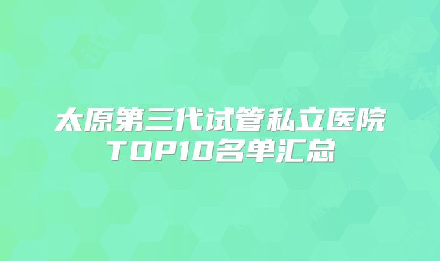 太原第三代试管私立医院TOP10名单汇总