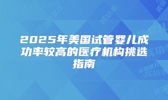 2025年美国试管婴儿成功率较高的医疗机构挑选指南