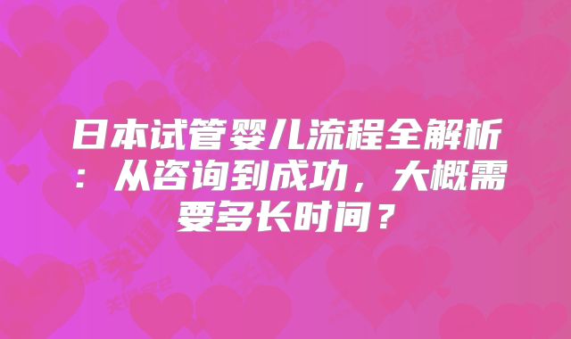 日本试管婴儿流程全解析：从咨询到成功，大概需要多长时间？